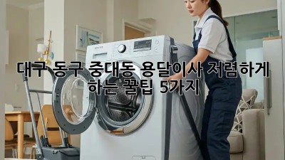 대구 동구 중대동 용달이사, 저렴하게 하는 꿀팁 5가지!